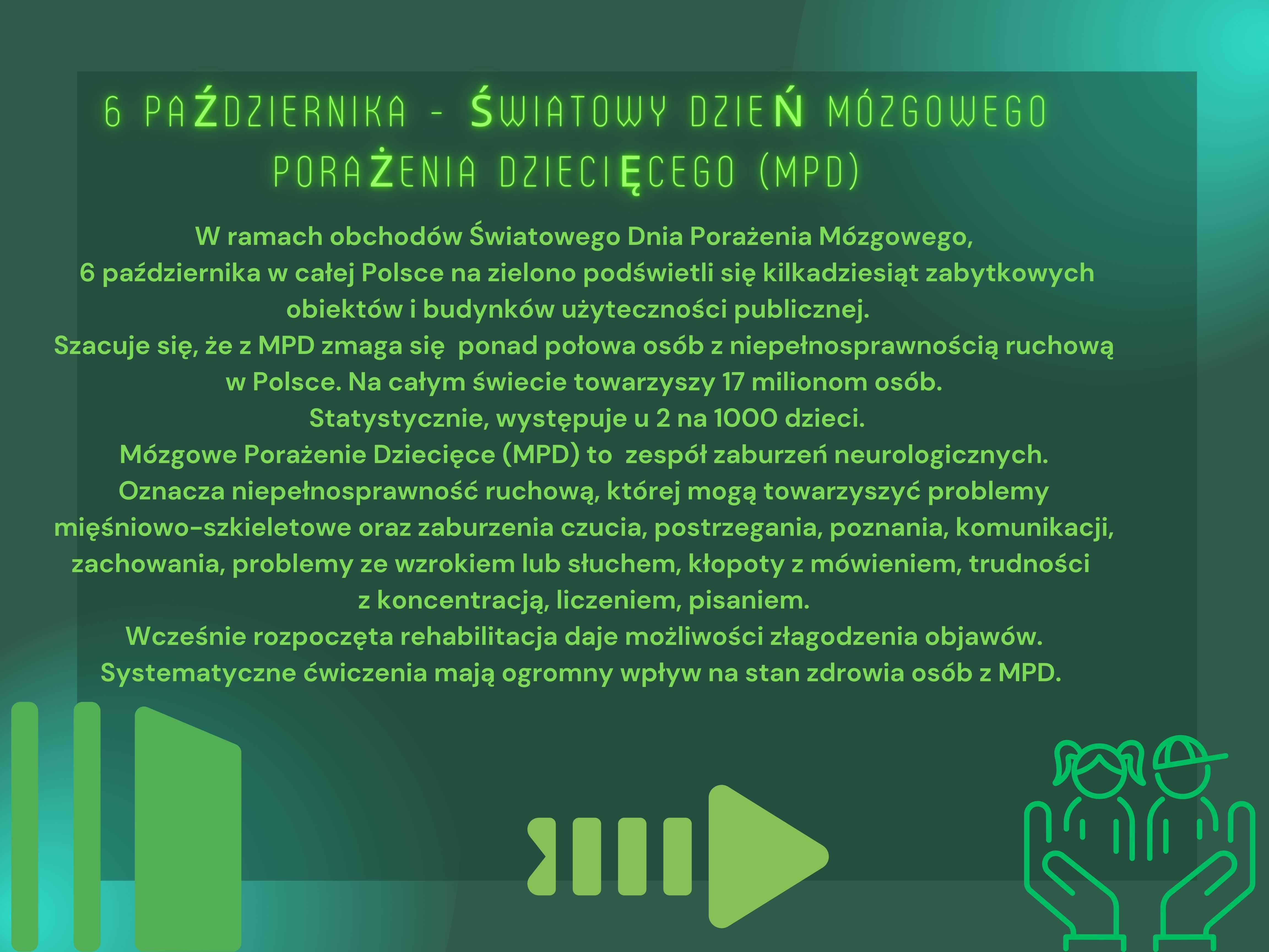 6 października - Światowy Dzień Mózgowego Porażenia Dziecięcego (MPD)W ramach obchodów Światowego Dnia Porażenia Mózgowego,  6 października w całej Polsce na zielono podświetli się kilkadziesiąt zabytkowych obiektów i budynków użyteczności publicznej.   Szacuje się, że z MPD zmaga się  ponad połowa osób z niepełnosprawnością ruchową w Polsce. Na całym świecie towarzyszy 17 milionom osób.  Statystycznie, występuje u 2 na 1000 dzieci. Mózgowe Porażenie Dziecięce (MPD) to  zespół zaburzeń neurologicznych. Oznacza niepełnosprawność ruchową, której mogą towarzyszyć problemy mięśniowo-szkieletowe oraz zaburzenia czucia, postrzegania, poznania, komunikacji, zachowania, problemy ze wzrokiem lub słuchem, kłopoty z mówieniem, trudności   z koncentracją, liczeniem, pisaniem.  Wcześnie rozpoczęta rehabilitacja daje możliwości złagodzenia objawów. Systematyczne ćwiczenia mają ogromny wpływ na stan zdrowia osób z MPD. 