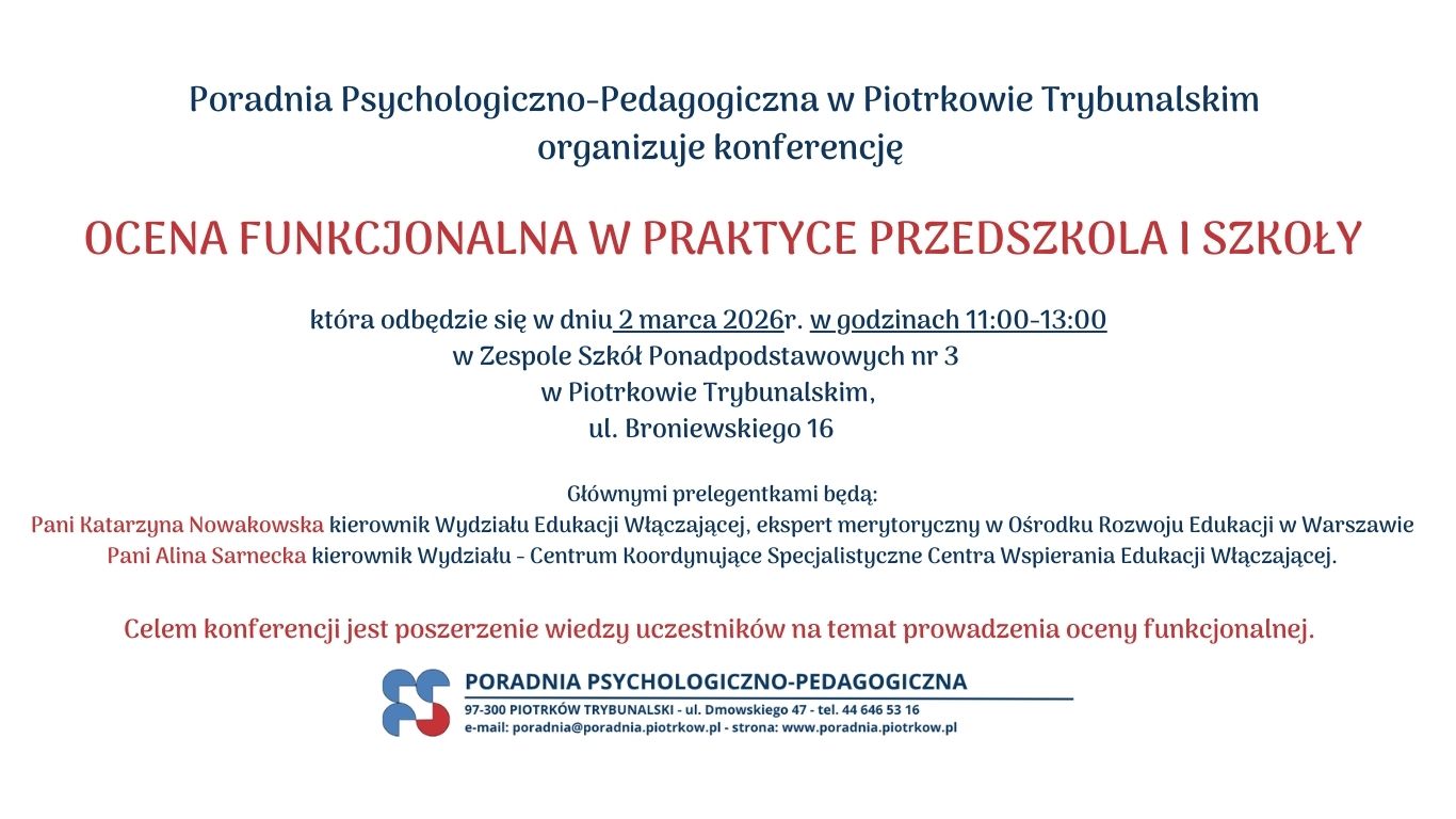 Konferencja.Poradnia Psychologiczno-Pedagogiczna w Piotrkowie Trybunalskim organizuję konferencję  OCENA FUNKCJONALNA W PRAKTYCE PRZEDSZKOLA I SZKOŁY która odbędzie się w dniu 2 marca 2026r. w godzinach 11:00-13:00   w Zespole Szkół Ponadpodstawowych nr 3   w Piotrkowie Trybunalskim,   ul. Broniewskiego 16 Głównymi prelegentkami będą:   Pani Katarzyna Nowakowska kierownik Wydziału Edukacji Włączającej, ekspert merytoryczny w Ośrodku Rozwoju Edukacji w Warszawie   Pani Alina Sarnecka kierownik Wydziału - Centrum Koordynujące Specjalistyczne Centra Wspierania Edukacji Włączającej. Celem konferencji jest poszerzenie wiedzy uczestników na temat prowadzenia oceny funkcjonalnej.