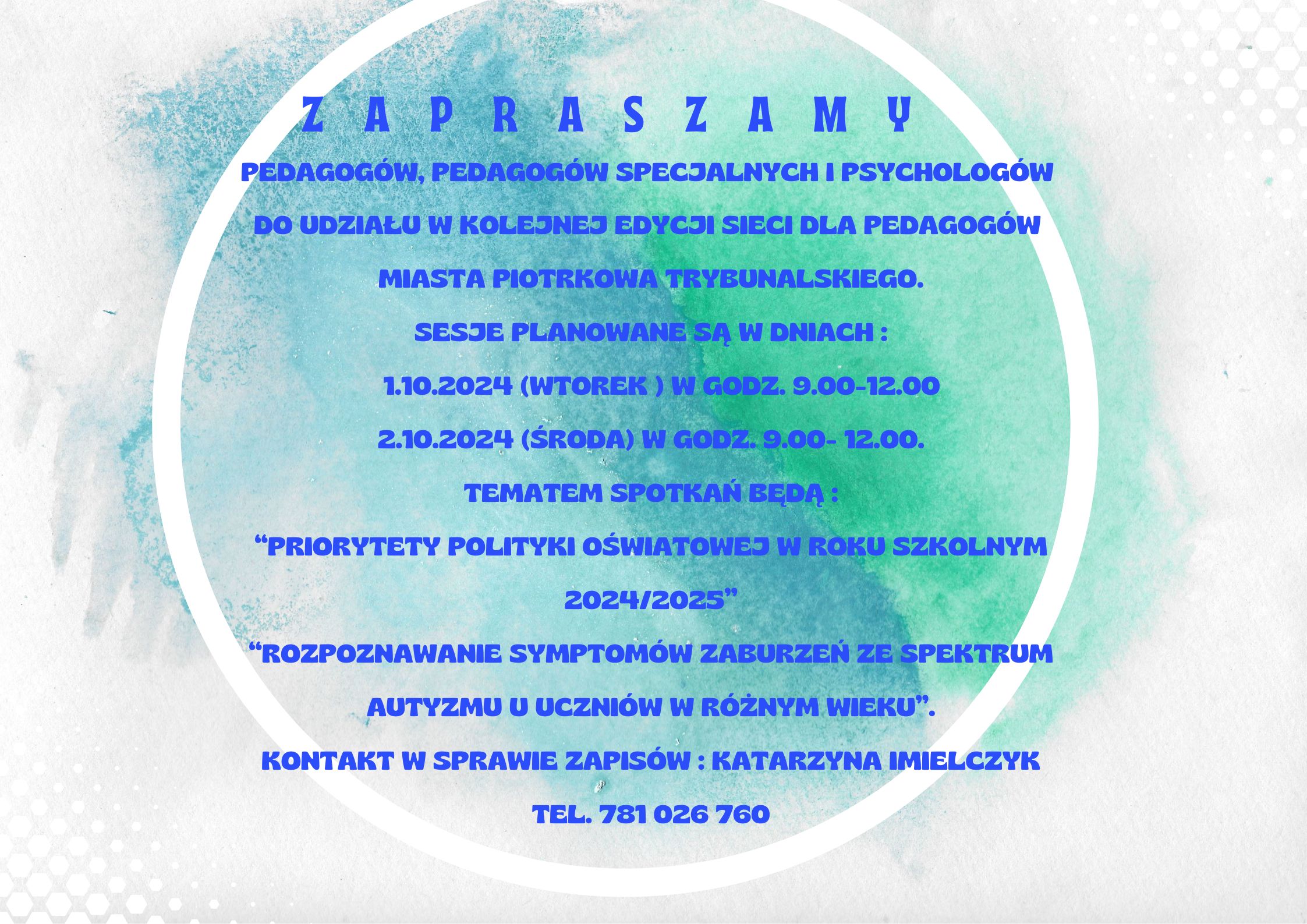 SIEĆ PEDAGOGÓW 2024/ 2025 ZAPRASZAMY  PEDAGOGÓW, PEDAGOGÓW SPECJALNYCH I PSYCHOLOGÓW  DO UDZIAŁU W KOLEJNEJ EDYCJI SIECI DLA PEDAGOGÓW  MIASTA PIOTRKOWA TRYBUNALSKIEGO. SESJE PLANOWANE SĄ W DNIACH :    1.10.2024 (WTOREK ) W GODZ. 9.00-12.00 2.10.2024 (ŚRODA) W GODZ. 9.00- 12.00. TEMATEM SPOTKAŃ BĘDĄ : “PRIORYTETY POLITYKI OŚWIATOWEJ W ROKU SZKOLNYM 2024/2025” “ROZPOZNAWANIE SYMPTOMÓW ZABURZEŃ ZE SPEKTRUM AUTYZMU U UCZNIÓW W RÓŻNYM WIEKU”. KONTAKT W SPRAWIE ZAPISÓW : KATARZYNA IMIELCZYK TEL. 781 026 760  